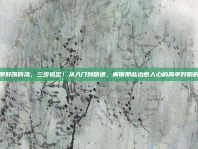 简单好喝的汤，三步搞定！从入门到精通，解锁那些治愈人心的简单好喝的汤