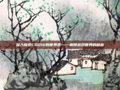 深入探索COD16的世界观——解锁游戏世界的秘密