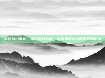 电磁波过敏症，电磁波过敏症，科学争议中的看不见的困扰