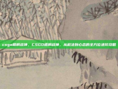 csgo梧桐战神，CSGO梧桐战神，从枪法到心态的全方位进阶攻略