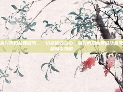 嘉兴市妇幼保健院，一份嘉倍的安心，嘉兴市妇幼保健院全流程就诊攻略