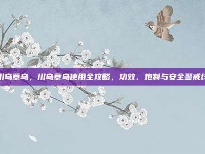 川乌草乌，川乌草乌使用全攻略，功效、炮制与安全警戒线