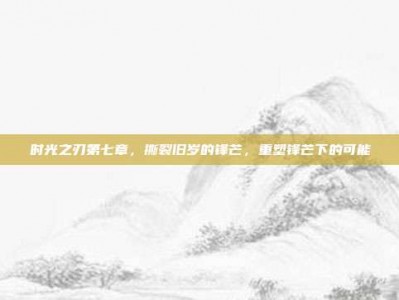 时光之刃第七章，撕裂旧岁的锋芒，重塑锋芒下的可能