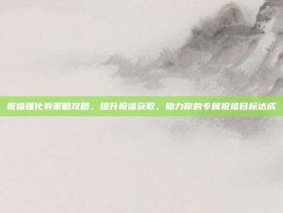 祝福强化券策略攻略，提升祝福获取，助力你的专属祝福目标达成