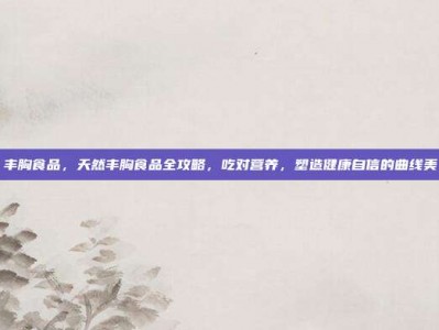 丰胸食品，天然丰胸食品全攻略，吃对营养，塑造健康自信的曲线美