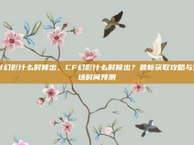 cf幻影什么时候出，CF幻影什么时候出？最新获取攻略与返场时间预测