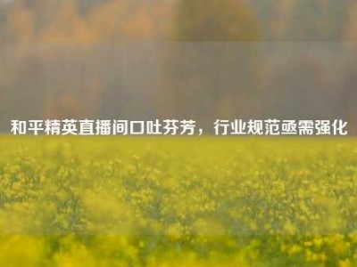 和平精英直播间口吐芬芳，行业规范亟需强化