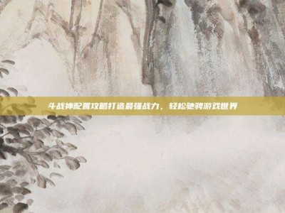 斗战神配置攻略打造最强战力，轻松驰骋游戏世界