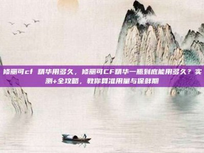 修丽可cf 精华用多久，修丽可CF精华一瓶到底能用多久？实测+全攻略，教你算准用量与保鲜期