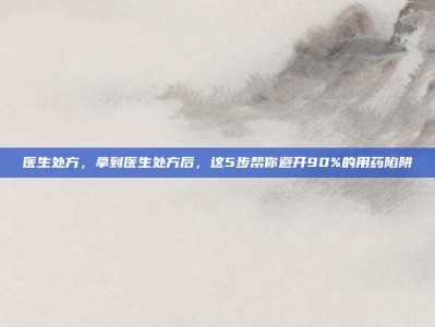 医生处方，拿到医生处方后，这5步帮你避开90%的用药陷阱