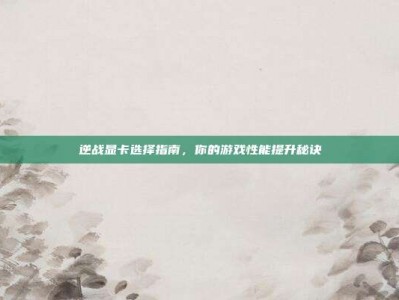 逆战显卡选择指南，你的游戏性能提升秘诀