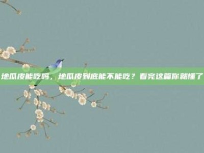 地瓜皮能吃吗，地瓜皮到底能不能吃？看完这篇你就懂了