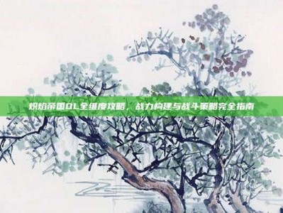 炽焰帝国OL全维度攻略，战力构建与战斗策略完全指南