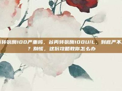 谷丙转氨酶100严重吗，谷丙转氨酶100U/L，到底严不严重？别慌，这份攻略教你怎么办