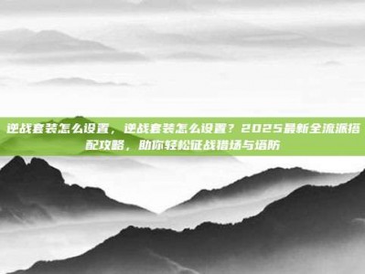 逆战套装怎么设置，逆战套装怎么设置？2025最新全流派搭配攻略，助你轻松征战猎场与塔防