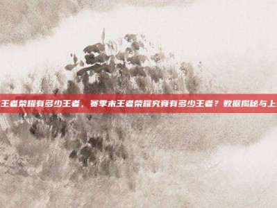 赛季末王者荣耀有多少王者，赛季末王者荣耀究竟有多少王者？数据揭秘与上分攻略