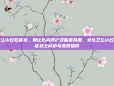 卫生巾过敏症状，别让贴身呵护变甜蜜负担，女性卫生巾过敏症状全解析与应对指南