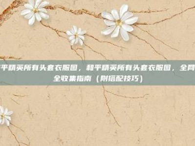 和平精英所有头套衣服图，和平精英所有头套衣服图，全网最全收集指南（附搭配技巧）