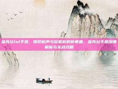 金克丝lol手感，爆裂枪声与轻机枪的协奏曲，金克丝手感深度解析与实战攻略