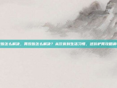 胃反酸怎么解决，胃反酸怎么解决？从饮食到生活习惯，这份护胃攻略请收好