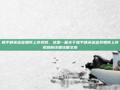 和平精英巡查如何上传视频，这是一篇关于和平精英巡查员如何上传视频的详细攻略文章