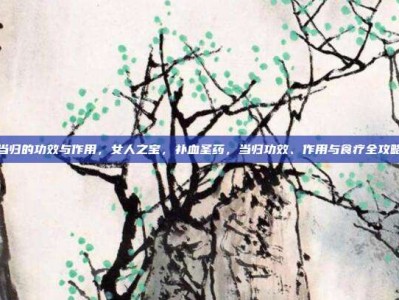 当归的功效与作用，女人之宝，补血圣药，当归功效、作用与食疗全攻略