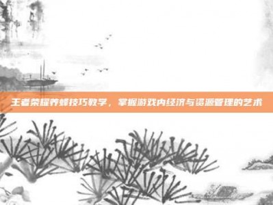 王者荣耀养蜂技巧教学，掌握游戏内经济与资源管理的艺术