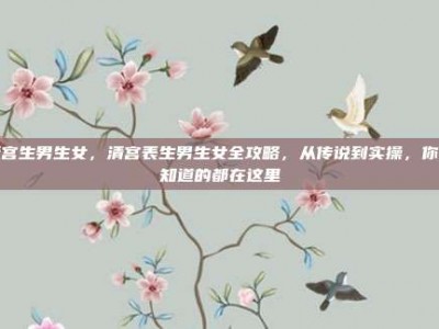 清宫生男生女，清宫表生男生女全攻略，从传说到实操，你想知道的都在这里
