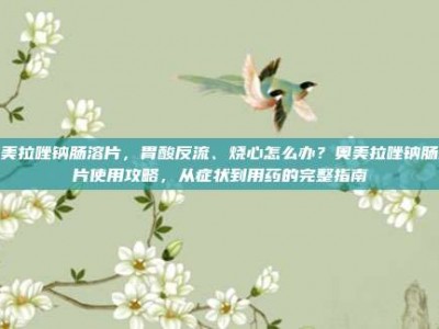 奥美拉唑钠肠溶片，胃酸反流、烧心怎么办？奥美拉唑钠肠溶片使用攻略，从症状到用药的完整指南