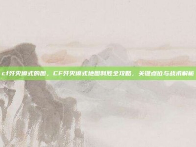cf歼灭模式的图，CF歼灭模式地图制胜全攻略，关键点位与战术解析