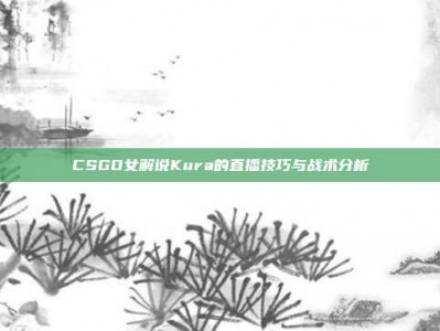 CSGO女解说Kura的直播技巧与战术分析