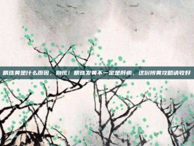 眼珠黄是什么原因，别慌！眼珠发黄不一定是肝病，这份辨黄攻略请收好