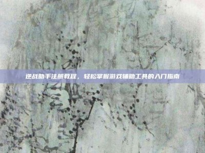 逆战助手注册教程，轻松掌握游戏辅助工具的入门指南