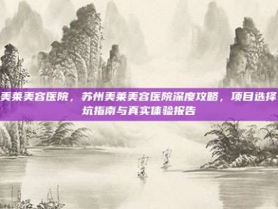 苏州美莱美容医院，苏州美莱美容医院深度攻略，项目选择、避坑指南与真实体验报告