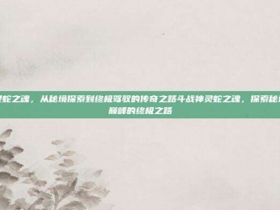斗战神灵蛇之魂，从秘境探索到终极驾驭的传奇之路斗战神灵蛇之魂，探索秘境，驾驭巅峰的终极之路