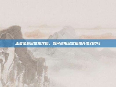 王者荣耀名空格攻略，如何利用名空格提升游戏技巧