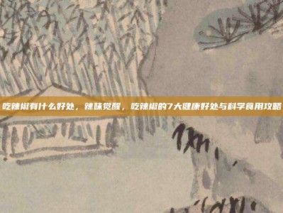 吃辣椒有什么好处，辣味觉醒，吃辣椒的7大健康好处与科学食用攻略