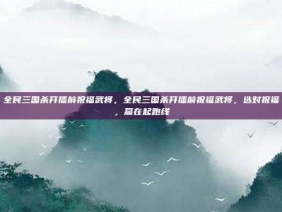 全民三国杀开播前祝福武将，全民三国杀开播前祝福武将，选对祝福，赢在起跑线