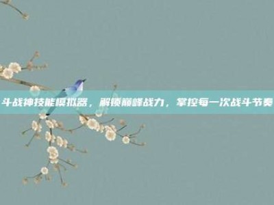 斗战神技能模拟器，解锁巅峰战力，掌控每一次战斗节奏