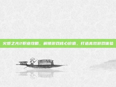 火炬之光2职业攻略，解锁游戏核心价值，打造高效游戏体验