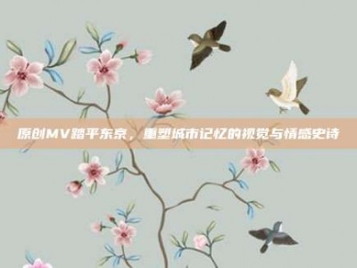 原创MV踏平东京，重塑城市记忆的视觉与情感史诗