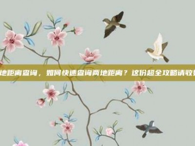 两地距离查询，如何快速查询两地距离？这份超全攻略请收好！