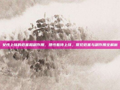 女性上环的危害和副作用，理性看待上环，常见危害与副作用全解析