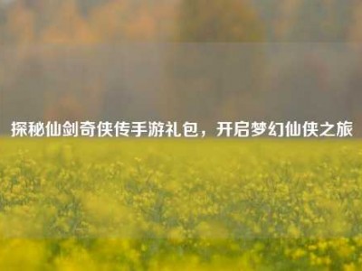 探秘仙剑奇侠传手游礼包，开启梦幻仙侠之旅