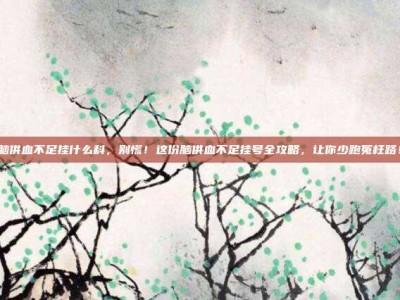 脑供血不足挂什么科，别慌！这份脑供血不足挂号全攻略，让你少跑冤枉路！