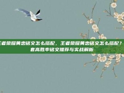 王者荣耀黄忠铭文怎么搭配，王者荣耀黄忠铭文怎么搭配？5套高胜率铭文推荐与实战解析