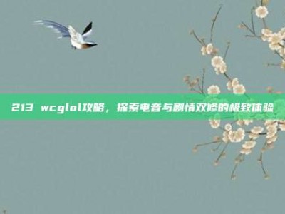 213 wcglol攻略，探索电音与剧情双修的极致体验