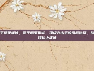 和平精英崔诚，和平精英崔诚，顶级突击手的钢枪秘籍，助你轻松上战神