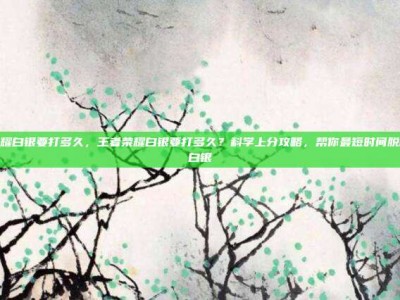 王者荣耀白银要打多久，王者荣耀白银要打多久？科学上分攻略，帮你最短时间脱离永恒白银