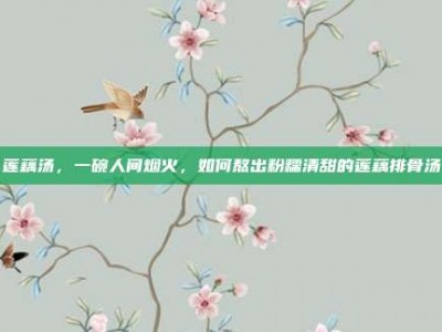 莲藕汤，一碗人间烟火，如何熬出粉糯清甜的莲藕排骨汤